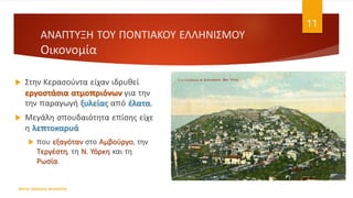  Στην Κερασούντα είχαν ιδρυθεί
εργοστάσια ατμοπριόνων για την
την παραγωγή ξυλείας από έλατα.
 Μεγάλη σπουδαιότητα επίσης είχε
η λεπτοκαρυά
 που εξαγόταν στο Αμβούργο, την
Τεργέστη, τη Ν. Υόρκη και τη
Ρωσία.
ΦΑΤΣΗ ΑΘΑΝΑΣΙΑ ΦΙΛΟΛΟΓΟΣ
11
ΑΝΑΠΤΥΞΗ ΤΟΥ ΠΟΝΤΙΑΚΟΥ ΕΛΛΗΝΙΣΜΟΥ
Οικονομία
 