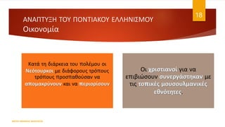 Κατά τη διάρκεια του πολέμου οι
Νεότουρκοι με διάφορους τρόπους
τρόπους προσπαθούσαν να
απομακρύνουν και να περιορίσουν
Οι χριστιανοί για να
επιβιώσουν συνεργάστηκαν με
τις τοπικές μουσουλμανικές
εθνότητες.
ΦΑΤΣΗ ΑΘΑΝΑΣΙΑ ΦΙΛΟΛΟΓΟΣ
18
ΑΝΑΠΤΥΞΗ ΤΟΥ ΠΟΝΤΙΑΚΟΥ ΕΛΛΗΝΙΣΜΟΥ
Οικονομία
 