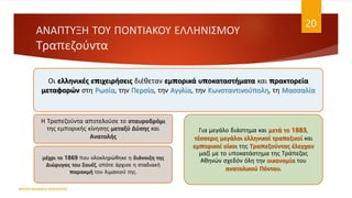 ΑΝΑΠΤΥΞΗ ΤΟΥ ΠΟΝΤΙΑΚΟΥ ΕΛΛΗΝΙΣΜΟΥ
Τραπεζούντα
ΦΑΤΣΗ ΑΘΑΝΑΣΙΑ ΦΙΛΟΛΟΓΟΣ
20
Οι ελληνικές επιχειρήσεις διέθεταν εμπορικά υποκαταστήματα και πρακτορεία
μεταφορών στη Ρωσία, την Περσία, την Αγγλία, την Κωνσταντινούπολη, τη Μασσαλία
Η Τραπεζούντα αποτελούσε το σταυροδρόμι
της εμπορικής κίνησης μεταξύ Δύσης και
Ανατολής
μέχρι το 1869 που ολοκληρώθηκε η διάνοιξη της
Διώρυγας του Σουέζ, οπότε άρχισε η σταδιακή
παρακμή του λιμανιού της.
Για μεγάλο διάστημα και μετά το 1883,
τέσσερις μεγάλοι ελληνικοί τραπεζικοί και
εμπορικοί οίκοι της Τραπεζούντας έλεγχαν
μαζί με το υποκατάστημα της Τράπεζας
Αθηνών σχεδόν όλη την οικονομία του
ανατολικού Πόντου.
 