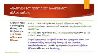 ΑΝΑΠΤΥΞΗ ΤΟΥ ΠΟΝΤΙΑΚΟΥ ΕΛΛΗΝΙΣΜΟΥ
άλλες πόλεις
ΦΑΤΣΗ ΑΘΑΝΑΣΙΑ ΦΙΛΟΛΟΓΟΣ
21
Ανάλογη ήταν
η οικονομική
κίνηση των
Ελλήνων και
στις άλλες
πόλεις του
Πόντου
Από το εμπορικό λιμάνι της Αμισού εξάγονταν μεγάλες
ποσότητες εξαιρετικού καπνού και άλλων εγχώριων προϊόντων
προϊόντων
Το 1869 στην Αμισό από τις 214 επιχειρήσεις της πόλης οι 156
ανήκαν στους Έλληνες.
Στην Κερασούντα οι εφοπλιστικοί και εμπορικοί οίκοι των
Κωνσταντινίδη, Κακουλίδη, Σουρμελή και Πισσάνη
καταξιώθηκαν στα μεγάλα εμπορικά κέντρα του Ευξείνου
Πόντου αλλά και της Ευρώπης.
 