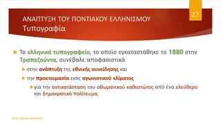 ΑΝΑΠΤΥΞΗ ΤΟΥ ΠΟΝΤΙΑΚΟΥ ΕΛΛΗΝΙΣΜΟΥ
Τυπογραφία
 Το ελληνικό τυπογραφείο, το οποίο εγκαταστάθηκε το 1880 στην
Τραπεζούντα, συνέβαλε αποφασιστικά
 στην ανάπτυξη της εθνικής συνείδησης και
 την προετοιμασία ενός αγωνιστικού κλίματος
για την αντικατάσταση του οθωμανικού καθεστώτος από ένα ελεύθερο
και δημοκρατικό πολίτευμα.
ΦΑΤΣΗ ΑΘΑΝΑΣΙΑ ΦΙΛΟΛΟΓΟΣ
27
 