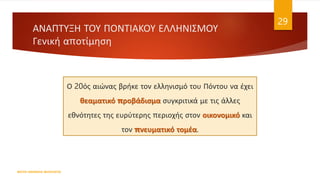 ΑΝΑΠΤΥΞΗ ΤΟΥ ΠΟΝΤΙΑΚΟΥ ΕΛΛΗΝΙΣΜΟΥ
Γενική αποτίμηση
ΦΑΤΣΗ ΑΘΑΝΑΣΙΑ ΦΙΛΟΛΟΓΟΣ
29
Ο 20ός αιώνας βρήκε τον ελληνισμό του Πόντου να έχει
θεαματικό προβάδισμα συγκριτικά με τις άλλες
εθνότητες της ευρύτερης περιοχής στον οικονομικό και
τον πνευματικό τομέα.
 
