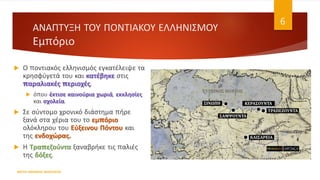 ΑΝΑΠΤΥΞΗ ΤΟΥ ΠΟΝΤΙΑΚΟΥ ΕΛΛΗΝΙΣΜΟΥ
Εμπόριο
 Ο ποντιακός ελληνισμός εγκατέλειψε τα
κρησφύγετά του και κατέβηκε στις
παραλιακές περιοχές,
 όπου έκτισε καινούρια χωριά, εκκλησίες
και σχολεία.
 Σε σύντομο χρονικό διάστημα πήρε
ξανά στα χέρια του το εμπόριο
ολόκληρου του Εύξεινου Πόντου και
της ενδοχώρας.
 Η Τραπεζούντα ξαναβρήκε τις παλιές
της δόξες.
ΦΑΤΣΗ ΑΘΑΝΑΣΙΑ ΦΙΛΟΛΟΓΟΣ
6
 