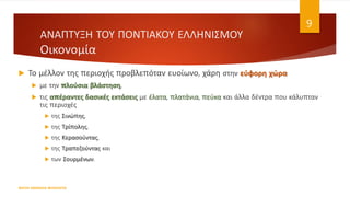  Το μέλλον της περιοχής προβλεπόταν ευοίωνο, χάρη στην εύφορη χώρα
 με την πλούσια βλάστηση,
 τις απέραντες δασικές εκτάσεις με έλατα, πλατάνια, πεύκα και άλλα δέντρα που κάλυπταν
τις περιοχές
 της Σινώπης,
 της Τρίπολης,
 της Κερασούντας,
 της Τραπεζούντας και
 των Σουρμένων.
ΦΑΤΣΗ ΑΘΑΝΑΣΙΑ ΦΙΛΟΛΟΓΟΣ
9
ΑΝΑΠΤΥΞΗ ΤΟΥ ΠΟΝΤΙΑΚΟΥ ΕΛΛΗΝΙΣΜΟΥ
Οικονομία
 