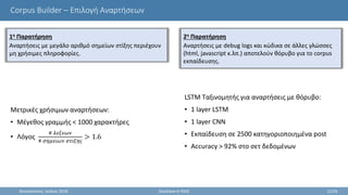 Corpus Builder – Επιλογή Αναρτήσεων
LSTM Ταξινομητής για αναρτήσεις με θόρυβο:
• 1 layer LSTM
• 1 layer CNN
• Εκπαίδευση σε 2500 κατηγοριοποιημένα post
• Accuracy > 92% στο σετ δεδομένων
Θεσσαλονίκη, Ιούλιος 2018 StackSearch RSSE 12/35
Μετρικές χρήσιμων αναρτήσεων:
• Μέγεθος γραμμής < 1000 χαρακτήρες
• Λόγος
# 𝜆𝜀𝜉𝜀𝜔𝜈
# 𝜎𝜂𝜇𝜀𝜄𝜔𝜈 𝜎𝜏𝜄𝜉𝜂𝜍
> 1.6
1η Παρατήρηση
Αναρτήσεις με μεγάλο αριθμό σημείων στίξης περιέχουν
μη χρήσιμες πληροφορίες.
2η Παρατήρηση
Αναρτήσεις με debug logs και κώδικα σε άλλες γλώσσες
(html, javascript κ.λπ.) αποτελούν θόρυβο για το corpus
εκπαίδευσης.
 