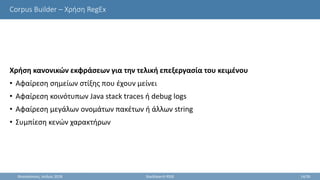 Corpus Builder – Χρήση RegEx
Χρήση κανονικών εκφράσεων για την τελική επεξεργασία του κειμένου
• Αφαίρεση σημείων στίξης που έχουν μείνει
• Αφαίρεση κοινότυπων Java stack traces ή debug logs
• Αφαίρεση μεγάλων ονομάτων πακέτων ή άλλων string
• Συμπίεση κενών χαρακτήρων
Θεσσαλονίκη, Ιούλιος 2018 StackSearch RSSE 14/35
 