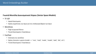 Word Embeddings Builder
Γνωστά Μοντέλα Διανυσματικού Χώρου (Vector Space Models)
• TF-IDF
• Αραιά διανύσματα
• Χρήση συχνότητας των όρων για τον υπολογισμό βαρών των όρων
• Word2vec
• Ρηχό νευρωνικό δίκτυο
• Πυκνά διανύσματα n διαστάσεων
• FastText
• Επέκταση του word2vec
• Χρήση character n-grams (model ⇨ ‘<mo’, ‘mod’, ‘mode’, ‘model’, ‘odel’, ‘del’, el>’)
• Πυκνά διανύσματα n διαστάσεων
Θεσσαλονίκη, Ιούλιος 2018 StackSearch RSSE 16/35
 