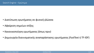 Search Engine – Ερώτημα
• Διατύπωση ερωτήματος σε φυσική γλώσσα
• Αφαίρεση σημείων στίξης
• Κανονικοποίηση ερωτήματος (όπως πριν)
• Δημιουργία διανυσματικής αναπαράστασης ερωτήματος (FastText ή TF-IDF)
Θεσσαλονίκη, Ιούλιος 2018 StackSearch RSSE 21/35
 