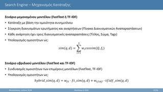 Search Engine – Μηχανισμός Κατάταξης
Σενάριο μεμονομένου μοντέλου (FastText ή TF-IDF)
• Κατάταξη με βάση την ομοιότητα συνημιτόνου
• Σύγκριση διανυσμάτων ερωτήματος και αναρτήσεων (Πίνακα Διανυσματικών Αναπαραστάσεων)
• Κάθε ανάρτηση έχει τρεις διανυσματικές αναπαραστάσεις (Τίτλος, Σώμα, Tags)
• Υπολογισμός ομοιοτήτων ως:
𝑠𝑖𝑚(𝑞, 𝑑) =
𝑖=1
3
𝑤𝑖 𝑐𝑜𝑠𝑠𝑖𝑚(𝑄, 𝑓𝑖)
Σενάριο υβριδικού μοντέλου (FastText και TF-IDF)
• Συνδυασμός ομοιοτήτων των επιμέρους μοντέλων (FastText, TF-IDF)
• Υπολογισμός ομοιοτήτων ως:
ℎ𝑦𝑏𝑟𝑖𝑑_𝑠𝑖𝑚(𝑞, 𝑑) = 𝑤𝑓𝑡 · 𝑓𝑡_𝑠𝑖𝑚(𝑞, 𝑑) + 𝑤𝑡𝑓𝑖𝑑𝑓 · 𝑡𝑓𝑖𝑑𝑓_𝑠𝑖𝑚(𝑞, 𝑑)
Θεσσαλονίκη, Ιούλιος 2018 StackSearch RSSE 22/35
 