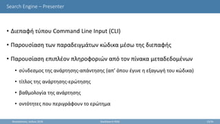 Search Engine – Presenter
• Διεπαφή τύπου Command Line Input (CLI)
• Παρουσίαση των παραδειγμάτων κώδικα μέσω της διεπαφής
• Παρουσίαση επιπλέον πληροφοριών από τον πίνακα μεταδεδομένων
• σύνδεσμος της ανάρτησης-απάντησης (απ’ όπου έγινε η εξαγωγή του κώδικα)
• τίτλος της ανάρτησης-ερώτησης
• βαθμολογία της ανάρτησης
• οντότητες που περιγράφουν το ερώτημα
Θεσσαλονίκη, Ιούλιος 2018 StackSearch RSSE 23/35
 