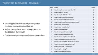 Αξιολόγηση Συστήματος – Πείραμα 1ο
• Συλλογή ρεαλιστικών ερωτημάτων για την
εκτέλεση του πρώτου πειράματος
• Χρήση ερωτημάτων ίδιου περιεχομένου με
διαφορετική διατύπωση
• Ομαδοποίηση ερωτημάτων βάσει περιεχομένου
Θεσσαλονίκη, Ιούλιος 2018 StackSearch RSSE 24/35
Index Query Group
1 How to read a comma separated file? 1
2 How to read a CSV file? 1
3 How to read a delimited file? 1
4 How to read input from console? 2
5 How to read input from terminal? 2
6 How to read input from command prompt? 2
7 How to play an mp3 file? 3
8 How to play an audio file? 3
9 How to compare dates? 4
10 How to compare time strings? 4
11 How to dynamically load a class? 5
12 How to load a jar/class at runtime? 5
13 How to calculate checksums for files? 6
14 How to calculate MD5 checksum for files? 6
15 How to iterate through a hashmap? 7
16 How to loop over a hashmap? 7
17 How to split a string? 8
18 How to handle an exception? 9
 