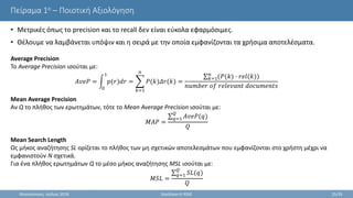 Πείραμα 1ο – Ποιοτική Αξιολόγηση
• Μετρικές όπως το precision και το recall δεν είναι εύκολα εφαρμόσιμες.
• Θέλουμε να λαμβάνεται υπόψιν και η σειρά με την οποία εμφανίζονται τα χρήσιμα αποτελέσματα.
Θεσσαλονίκη, Ιούλιος 2018 StackSearch RSSE 25/35
Average Precision
Το Average Precision ισούται με:
𝐴𝑣𝑒𝑃 =
0
1
𝑝(𝑟)𝑑𝑟 =
𝑘=1
𝑛
𝑃(𝑘)𝛥𝑟(𝑘) =
𝑘=1
𝑛
(𝑃(𝑘) · 𝑟𝑒𝑙(𝑘))
𝑛𝑢𝑚𝑏𝑒𝑟 𝑜𝑓 𝑟𝑒𝑙𝑒𝑣𝑎𝑛𝑡 𝑑𝑜𝑐𝑢𝑚𝑒𝑛𝑡𝑠
Mean Average Precision
Αν Q το πλήθος των ερωτημάτων, τότε το Mean Average Precision ισούται με:
𝑀𝐴𝑃 =
𝑞=1
𝑄
𝐴𝑣𝑒𝑃(𝑞)
𝑄
Mean Search Length
Ως μήκος αναζήτησης SL ορίζεται το πλήθος των μη σχετικών αποτελεσμάτων που εμφανίζονται στο χρήστη μέχρι να
εμφανιστούν N σχετικά.
Για ένα πλήθος ερωτημάτων Q το μέσο μήκος αναζήτησης MSL ισούται με:
𝑀𝑆𝐿 =
𝑞=1
𝑄
𝑆𝐿(𝑞)
𝑄
 