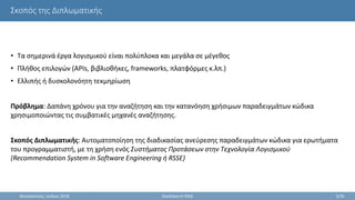 Σκοπός της Διπλωματικής
• Τα σημερινά έργα λογισμικού είναι πολύπλοκα και μεγάλα σε μέγεθος
• Πλήθος επιλογών (APIs, βιβλιοθήκες, frameworks, πλατφόρμες κ.λπ.)
• Ελλιπής ή δυσκολονόητη τεκμηρίωση
Πρόβλημα: Δαπάνη χρόνου για την αναζήτηση και την κατανόηση χρήσιμων παραδειγμάτων κώδικα
χρησιμοποιώντας τις συμβατικές μηχανές αναζήτησης.
Σκοπός Διπλωματικής: Αυτοματοποίηση της διαδικασίας ανεύρεσης παραδειγμάτων κώδικα για ερωτήματα
του προγραμματιστή, με τη χρήση ενός Συστήματος Προτάσεων στην Τεχνολογία Λογισμικού
(Recommendation System in Software Engineering ή RSSE)
Θεσσαλονίκη, Ιούλιος 2018 StackSearch RSSE 3/35
 