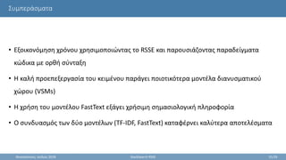 Συμπεράσματα
• Εξοικονόμηση χρόνου χρησιμοποιώντας το RSSE και παρουσιάζοντας παραδείγματα
κώδικα με ορθή σύνταξη
• Η καλή προεπεξεργασία του κειμένου παράγει ποιοτικότερα μοντέλα διανυσματικού
χώρου (VSMs)
• Η χρήση του μοντέλου FastText εξάγει χρήσιμη σημασιολογική πληροφορία
• Ο συνδυασμός των δύο μοντέλων (TF-IDF, FastText) καταφέρνει καλύτερα αποτελέσματα
Θεσσαλονίκη, Ιούλιος 2018 StackSearch RSSE 31/35
 