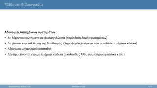 RSSEs στη Βιβλιογραφία
Αδυναμίες υπαρχόντων συστημάτων
• Δε δέχονται ερωτήματα σε φυσική γλώσσα (περίπλοκη δομή ερωτημάτων)
• Δε γίνεται εκμετάλλευση της διαθέσιμης πληροφορίας (κείμενο που συνοδεύει τμήματα κώδικα)
• Αδύναμοι μηχανισμοί κατάταξης
• Δεν προτείνονται έτοιμα τμήματα κώδικα (ακολουθίες APIs, συμπλήρωση κώδικα κ.λπ.)
Θεσσαλονίκη, Ιούλιος 2018 StackSearch RSSE 4/35
 