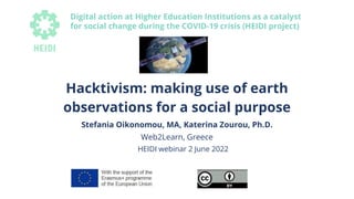 Hacktivism: making use of earth
observations for a social purpose
Stefania Oikonomou, MA, Katerina Zourou, Ph.D.
Web2Learn, Greece
HEIDI webinar 2 June 2022
Digital action at Higher Education Institutions as a catalyst
for social change during the COVID-19 crisis (HEIDI project)
 