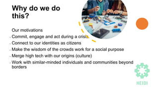 Why do we do
this?
Our motivations
• Commit, engage and act during a crisis
• Connect to our identities as citizens
• Make the wisdom of the crowds work for a social purpose
• Merge high tech with our origins (culture)
• Work with similar-minded individuals and communities beyond
borders
 