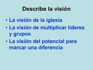 Describe la visión
• La visión de la iglesia
• La visión de multiplicar líderes
y grupos
• La visión del potencial para
marcar una diferencia
 