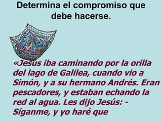 Determina el compromiso que
debe hacerse.
«Jesús iba caminando por la orilla
del lago de Galilea, cuando vio a
Simón, y a su hermano Andrés. Eran
pescadores, y estaban echando la
red al agua. Les dijo Jesús: -
Síganme, y yo haré que
 