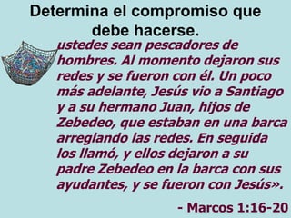 Determina el compromiso que
debe hacerse.
ustedes sean pescadores de
hombres. Al momento dejaron sus
redes y se fueron con él. Un poco
más adelante, Jesús vio a Santiago
y a su hermano Juan, hijos de
Zebedeo, que estaban en una barca
arreglando las redes. En seguida
los llamó, y ellos dejaron a su
padre Zebedeo en la barca con sus
ayudantes, y se fueron con Jesús».
- Marcos 1:16-20
 