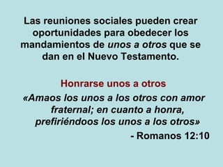 Las reuniones sociales pueden crear
oportunidades para obedecer los
mandamientos de unos a otros que se
dan en el Nuevo Testamento.
Honrarse unos a otros
«Amaos los unos a los otros con amor
fraternal; en cuanto a honra,
prefiriéndoos los unos a los otros»
- Romanos 12:10
 