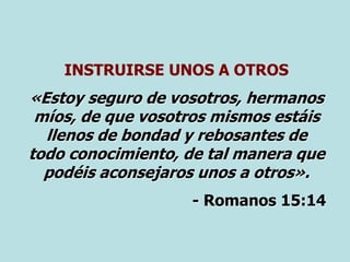 INSTRUIRSE UNOS A OTROS
«Estoy seguro de vosotros, hermanos
míos, de que vosotros mismos estáis
llenos de bondad y rebosantes de
todo conocimiento, de tal manera que
podéis aconsejaros unos a otros».
- Romanos 15:14
 