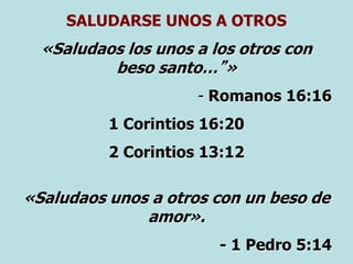 SALUDARSE UNOS A OTROS
«Saludaos los unos a los otros con
beso santo…”»
- Romanos 16:16
1 Corintios 16:20
2 Corintios 13:12
«Saludaos unos a otros con un beso de
amor».
- 1 Pedro 5:14
 