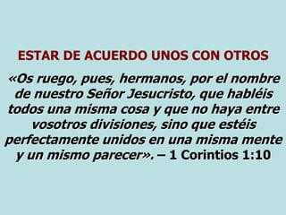 ESTAR DE ACUERDO UNOS CON OTROS
«Os ruego, pues, hermanos, por el nombre
de nuestro Señor Jesucristo, que habléis
todos una misma cosa y que no haya entre
vosotros divisiones, sino que estéis
perfectamente unidos en una misma mente
y un mismo parecer». – 1 Corintios 1:10
 