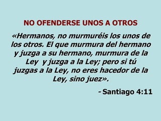 NO OFENDERSE UNOS A OTROS
«Hermanos, no murmuréis los unos de
los otros. El que murmura del hermano
y juzga a su hermano, murmura de la
Ley y juzga a la Ley; pero si tú
juzgas a la Ley, no eres hacedor de la
Ley, sino juez».
- Santiago 4:11
 