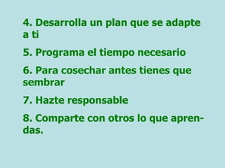 4. Desarrolla un plan que se adapte
a ti
5. Programa el tiempo necesario
6. Para cosechar antes tienes que
sembrar
7. Hazte responsable
8. Comparte con otros lo que apren-
das.
 
