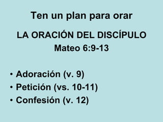 Ten un plan para orar
LA ORACIÓN DEL DISCÍPULO
Mateo 6:9-13
• Adoración (v. 9)
• Petición (vs. 10-11)
• Confesión (v. 12)
 
