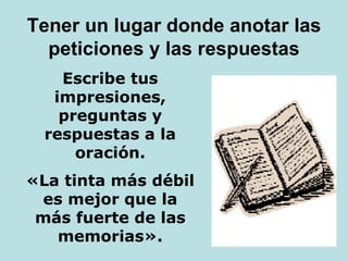 Tener un lugar donde anotar las
peticiones y las respuestas
Escribe tus
impresiones,
preguntas y
respuestas a la
oración.
«La tinta más débil
es mejor que la
más fuerte de las
memorias».
 