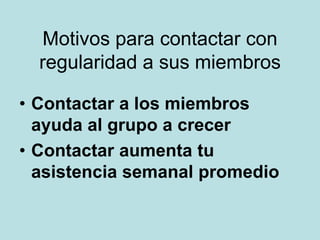 Motivos para contactar con
regularidad a sus miembros
• Contactar a los miembros
ayuda al grupo a crecer
• Contactar aumenta tu
asistencia semanal promedio
 