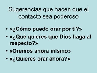 Sugerencias que hacen que el
contacto sea poderoso
• «¿Cómo puedo orar por ti?»
• «¿Qué quieres que Dios haga al
respecto?»
• «Oremos ahora mismo»
• «¿Quieres orar ahora?»
 