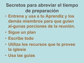 Secretos para abreviar el tiempo
de preparación
• Entrena y usa a tu Aprendiz y los
demás miembros para que guíen
al-gunas porciones de la reunión.
• Sigue un plan
• Escribe todo
• Utiliza los recursos que te provee
la iglesia
• Usa las guías
 