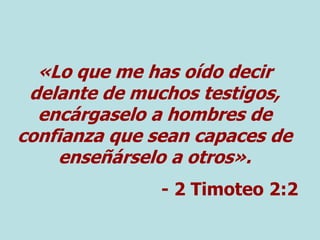 «Lo que me has oído decir
delante de muchos testigos,
encárgaselo a hombres de
confianza que sean capaces de
enseñárselo a otros».
- 2 Timoteo 2:2
 