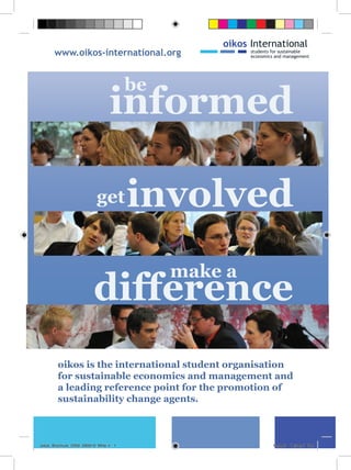 www.oikos-international.org


                                      be
                               informed

                         get          involved
                                           make a
                        difference
        oikos is the international student organisation
        for sustainable economics and management and
        a leading reference point for the promotion of
        sustainability change agents.



oikos_Brochure_2009_090919_MHe.i1 1                 19.9.09 18:38:41 Uhr
 