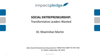 SOCIAL ENTREPRENEURSHIP: 
Transformative Leaders Wanted 
Dr. Maximilian Martin 
oikos Social Entrepreneurship presents: FROM THE START TO THE TOP, 
St. Gallen, September 30, 2014 
1 © Impact Pledge 2014 
 