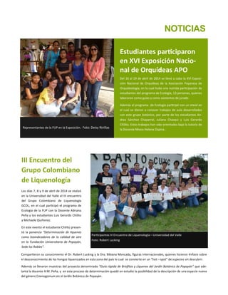 III Encuentro del
Grupo Colombiano
de Liquenología
Los días 7, 8 y 9 de abril de 2014 se realizó
en la Universidad del Valle el III encuentro
del Grupo Colombiano de Liquenología
GCOL, en el cual participó el programa de
Ecología de la FUP con la Docente Adriana
Peña y los estudiantes Luis Gerardo Chilito
y Michaele Quiñonez.
En este evento el estudiante Chilito presen-
tó la ponencia “Determinación de líquenes
como bioindicadores de la calidad de aire
en la Fundación Universitaria de Popayán,
Sede los Robles”.
Compartieron su conocimiento el Dr. Robert Lucking y la Dra. Bibiana Moncada, figuras internacionales, quienes hicieron énfasis sobre
el desconocimiento de los hongos liquenizados en esta zona del país lo cual se convierte en un “hot—spot” de especies sin descubrir.
Además se llevaron muestras del proyecto denominado “Guía rápida de Briofitos y Líquenes del Jardín Botánico de Popayán” que ade-
lanta la docente A.M. Peña, y en este proceso de determinación quedó en estudio la posibilidad de la descripción de una especie nueva
del género Coenogonium en el Jardín Botánico de Popayán.
Participantes III Encuentro de Liquenología—Universidad del Valle
Foto: Robert Lucking
Estudiantes participaron
en XVI Exposición Nacio-
nal de Orquídeas APO
Del 16 al 19 de abril de 2014 se llevó a cabo la XVI Exposi-
ción Nacional de Orquídeas de la Asociación Payanesa de
Orquideología, en la cual hubo una nutrida participación de
estudiantes del programa de Ecología, 13 personas, quienes
laboraron como guías y como asistentes de jurado.
Además el programa de Ecología participó con un stand en
el cual se dieron a conocer trabajos de aula desarrollados
con este grupo botánico, por parte de los estudiantes An-
drea Sánchez Chaparral, Juliana Chasqui y Luis Gerardo
Chilito. Estos trabajos han sido orientados bajo la tutoría de
la Docente Nhora Helena Ospina..
Representantes de la FUP en la Exposición. Foto: Deisy Rivillas
NOTICIAS
 