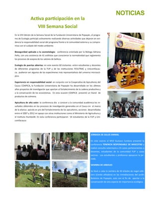 Activa participación en la
VIII Semana Social
En la VIII Edición de la Semana Social de la Fundación Universitaria de Popayán, el progra-
ma de Ecología participó activamente realizando diversas actividades que dejaron en evi-
dencia la responsabilidad social del programa frente a la comunidad externa y su compro-
miso con el cuidado del medio ambiente.
Bioseguridad aplicada a la cosmetología: conferencia orientada por la Bióloga Adriana
Peña, con una asistencia de 41 estilistas que conocieron la normatividad que reglamenta
los procesos de asepsia de los salones de belleza.
Ecología de puertas abiertas: en este evento 60 visitantes -entre estudiantes y docentes
de diferentes programas de la FUP y de las instituciones FESUTRAC y Unicomfacau-
ca, pudieron ver algunos de los especímenes más representativos del universo microscó-
pico.
Experiencia en responsabilidad social: en conjunto con la Cooperativa de Apicultores del
Cauca COAPICA, la Fundación Universitaria de Popayán ha desarrollado en los últimos
años proyectos de investigación que aportan al fortalecimiento de la cadena productiva y
a la conservación de los ecosistemas. En esta ocasión COAPICA presentó un Stand de
productos de colmena.
Apicultura de alto valor: la conferencia dio a conocer a la comunidad académica los re-
sultados obtenidos en los procesos de investigación generados en el Cauca en el marco
de la alianza apícola en pro del fortalecimiento de los apicultores, acciones desarrolladas
entre el 2007 y 2012 en apoyo con otras instituciones como el Ministerio de Agricultura y
el Instituto Humboldt. En esta conferencia participaron 54 estudiantes de la FUP y Uni-
comfacauca.
JORNADA DE SALUD ANIMAL
En este evento el MVZ Gustavo Cardona presentó la
conferencia TENENCIA RESPONSABLE DE MASCOTAS y
realizó consulta veterinaria a 33 canes pertenecientes a
docentes, estudiantes de la comunidad FUP y casas
vecinas. Los estudiantes y profesores apoyaron la jor-
nada.
SIEMBRA DE ARBOLES
Se llevó a cabo la siembra de 30 árboles de nogal cafe-
tero (Cordia alliodora) en las inmediaciones del Jardín
Botánico de Popayán, esto con el fin de aportar a la
conservación de esta especie de importancia ecológica.
NOTICIAS
 