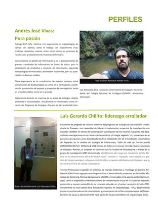 Andrés José Vivas:
Pura pasión
Ecólogo FUP. MSc. Historia. Con experiencia en metodologías de
campo con plantas, tanto el trabajo con especímenes vivos
(cultivos, arboretos, viveros, entre otros) como los procesos de
recolección, y tratamiento de muestras de herbario.
Conocimiento en gestión de información y en el procesamiento de
grandes cantidades de información en bases de datos, para la
elaboración de productos y servicios de información, siguiendo
metodologías normalizadas y estándares nacionales, para su publi-
cación en diversos medios.
Tiene experiencia en la coordinación de eventos masivos sobre
conservación de biodiversidad, así como en la formulación, coordi-
nación y evaluación de equipos y proyectos de investigación, tanto
en el sector público como en el privado.
Experiencia docente en materias de las áreas de ecología, cátedra
ambiental y humanidades. Actualmente se desempeña como Di-
rector del Programa de Ecología y Decano de la Facultad de Cien-
cias Naturales de la Fundación Universitaria de Popayán. Vicepresi-
dente del Colegio Nacional de Ecólogos-COLNADE. Astrónomo
aficionado.
Foto: Archivo Personal Andrés Vivas
Foto: Archivo Personal Luis Gerardo Chilito.
Luis Gerardo Chilito: liderazgo arrollador
Estudiante de pregrado de noveno semestre del programa de Ecología de la Fundación Univer-
sitaria de Popayán, con capacidad de liderar e implementar proyectos de investigación con
carácter científico en temas de conservación y protección de los recursos naturales. Ha desa-
rrollado investigaciones en la cátedra de Sistemática y Ecología Vegetal I y II, enmarcado en el
proyecto de Líquenes como bioindicadores de la calidad del aire de la Fundación Universitaria
de Popayán; en la cátedra de ecología de Poblaciones, Tabla de vida de Erycina pusilla
(ORQUIDACEAE) N.H. Williams & M.W. Chase, en la finca el Limonar, Vereda Clarete, Municipio
de Popayán. Además, el proyecto en convenio con la Facultad de Arquitectura, a través de su
grupo de investigación GREP denominado Identificación del riesgo por inundación del Rio Mo-
lino, en la infraestructura física del sector salud - Comuna 3 - Popayán, como aporte a la ges-
tión del riesgo municipal, y el proyecto de Briofitos y Líquenes del Botánico de Popayán, que se
encuentra en fase de campo y laboratorio.
Técnico Profesional en gestión en sistemas de manejo ambiental y Tecnólogo en Control Am-
biental-SENA Centro agropecuario Regional Cauca, desarrollando proyectos en la Unidad Mu-
nicipal de Asistencia Técnica Agropecuaria-UMATA, enmarcados en la agenda ambiental muni-
cipal, como el diagnóstico ambiental urbano de contaminación visual en la Ciudad de Popayán,
protección y manejo sostenible de los recursos naturales en el primer semestre del año 2011.
Actualmente es socio activo de la Asociación Payanesa de Orquideología - APO, desarrollando
proyectos enmarcados en el conocimiento y preservación de la flora orquideológica del Depar-
tamento de Cauca y adicionalmente hace parte del Grupo Colombiano de Liquenología-GCOL.
PERFILES
 