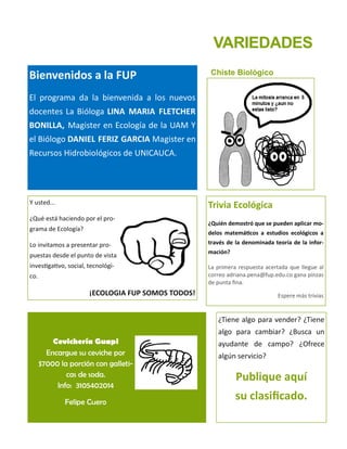VARIEDADES
Chiste Biológico
Trivia Ecológica
¿Quién demostró que se pueden aplicar mo-
delos matemáticos a estudios ecológicos a
través de la denominada teoría de la infor-
mación?
La primera respuesta acertada que llegue al
correo adriana.pena@fup.edu.co gana pinzas
de punta fina.
Espere más trivias
Bienvenidos a la FUP
El programa da la bienvenida a los nuevos
docentes La Bióloga LINA MARIA FLETCHER
BONILLA, Magister en Ecología de la UAM Y
el Biólogo DANIEL FERIZ GARCIA Magister en
Recursos Hidrobiológicos de UNICAUCA.
Y usted...
¿Qué está haciendo por el pro-
grama de Ecología?
Lo invitamos a presentar pro-
puestas desde el punto de vista
investigativo, social, tecnológi-
co.
¡ECOLOGIA FUP SOMOS TODOS!
Cevichería Guapi
Encargue su ceviche por
$7000 la porción con galleti-
cas de soda.
Info: 3105402014
Felipe Cuero
¿Tiene algo para vender? ¿Tiene
algo para cambiar? ¿Busca un
ayudante de campo? ¿Ofrece
algún servicio?
Publique aquí
su clasificado.
 