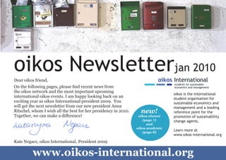 oikos Newsletterjan 2010
    Dear oikos friend,                                                          oikos International
                                                                                      students for sustainable
    On the following pages, please find recent news from                              economics and management
    the oikos network and the most important upcoming
                                                                                      oikos is the international
    international oikos events. I am happy looking back on an                         student organisation for
    exciting year as oikos International president 2009. You                          sustainable economics and
    will get the next newsletter from our new president Anna                          management and a leading
    Ritschel, whom I wish all the best for her presidency in 2010.     new!           reference point for the
    Together, we can make a difference!                               oikos alumni    promotion of sustainability
                                                                        (page 7)      change agents.
                                                                           and
                                                                     oikos academic
                                                                        (page 8)
                                                                                      Learn more at
                                                                                      www.oikos-international.org
    Kate Negacz, oikos International, President 2009


1
              www.oikos-international.org
 