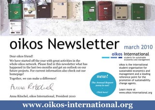 oikos Newsletter                                                                       march 2010
    Dear oikos friend!
    We have started off the year with great activities in the
    whole oikos network. Please find in this newsletter what has                       oikos is the international
    happened in the last two months and get an outlook on our                          student organisation for
    future projects. For current information also check out our                        sustainable economics and
    homepage!                                                                          management and a leading
    Together, we can make a difference!
                                                                       new!            reference point for the
                                                                                       promotion of sustainability
                                                                   The Annual Report   change agents.
                                                                      2009 is out!
                                                                           -
                                                                                       Learn more at
                                                                       Click here!     www.oikos-international.org
    Anna Ritschel, oikos International, President 2010



1
             www.oikos-international.org
 