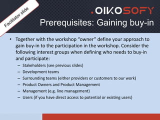 Prerequisites: Gaining buy-in
• Together with the workshop “owner” define your approach to
gain buy-in to the participation in the workshop. Consider the
following interest groups when defining who needs to buy-in
and participate:
– Stakeholders (see previous slides)
– Development teams
– Surrounding teams (either providers or customers to our work)
– Product Owners and Product Management
– Management (e.g. line management)
– Users (if you have direct access to potential or existing users)
 