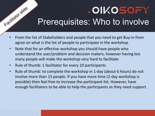 Prerequisites: Who to involve
• From the list of Stakeholders and people that you need to get Buy-in from
agree on what is the list of people to participate in the workshop
• Note that for an effective workshop you should have people who
understand the user/problem and decision makers, however having too
many people will make the workshop very hard to facilitate
• Rule of thumb: 1 facilitator for every 10 participants
• Rule of thumb: to complete the workshop in 1-day (about 6 hours) do not
involve more than 15 people. If you have more time (2-day workshop is
possible) then feel free to increase the participant list. However, have
enough facilitators to be able to help the participants as they need support.
 