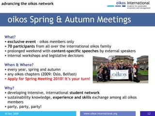 What? exclusive event  – oikos members only 70 participants  from all over the international oikos family prolonged weekend with  content-specific speeches  by external speakers internal workshops and legislative decisions When & Where? every year, spring and autumn any oikos chapters (2009: Oslo, Belfast) Apply for Spring Meeting 2010! It’s your turn! Why? developing intensive, international  student network sustainability knowledge,  experience and skills  exchange among all oikos members party, party, party!  oikos Spring & Autumn Meetings advancing the oikos network 