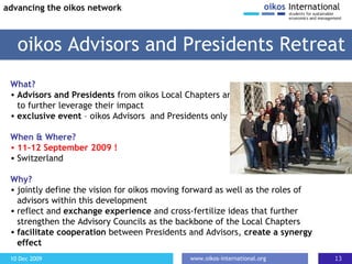 What? A dvisors and Presidents  from oikos Local Chapters are caoched to further leverage their impact  exclusive event  – oikos Advisors  and Presidents only When & Where? 11-12 September 2009 ! Switzerland Why? jointly define the vision for oikos moving forward as well as the roles of advisors within this development reflect and  exchange experience  and cross-fertilize ideas that further strengthen the Advisory Councils as the backbone of the Local Chapters f acilitate cooperation  between Presidents and Advisors,  create a synergy effect oikos Advisors and Presidents Retreat advancing the oikos network 