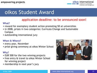 What? reward for exemplary student action promoting SD at universities  in 2008, prizes in two categories: Curricula Change and Sustainable Campus outstanding international jury When & Where? every year, November prize giving ceremony at oikos Winter School  Why? EUR 500 for the two winning projects free entry & travel to oikos Winter School  for winning project membership in next year’s jury oikos Student Award empowering projects application deadline: to be announced soon! 