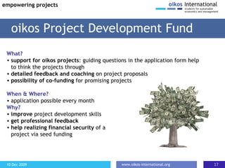 What? support for oikos projects : guiding questions in the application form help to think the projects through detailed feedback and coaching  on project proposals possibility of co-funding  for promising projects When & Where? application possible every month Why? improve  project development skills get professional feedback help realizing financial security  of a  project via seed funding oikos Project Development Fund empowering projects 